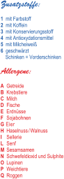 4	mit Antioxydationsmittel 2	mit Koffein 6	geschwärzt Schinken = Vorderschinken 1	mit Farbstoff Zusatzstoffe: 3	mit Konservierungsstoff 5	mit Milcheiweiß B 	Krebstiere C 	Milch I 	Sellerie M 	Sesamsamen P 	Weichtiere Allergene: D 	Fische E 	Erdnüsse F 	Sojabohnen G Eier H 	Haselnuss / Walnuss L 	Senf Q 	Roggen N 	Schwefeldioxid und Sulphite A 	Getreide O 	Lupinen